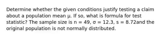 Determine whether the given conditions justify testing a claim about a population mean μ. If so, what is formula for test statistic? The sample size is n = 49, σ = 12.3, s = 8.72and the original population is not normally distributed.