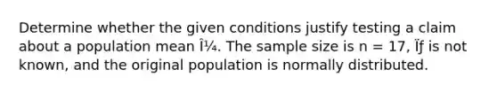 Determine whether the given conditions justify testing a claim about a population mean Î¼. The <a href='https://www.questionai.com/knowledge/km2eMbMMqT-sample-size' class='anchor-knowledge'>sample size</a> is n = 17, Ïƒ is not known, and the original population is normally distributed.