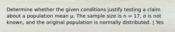 Determine whether the given conditions justify testing a claim about a population mean μ. The sample size is n = 17, σ is not known, and the original population is normally distributed. | Yes