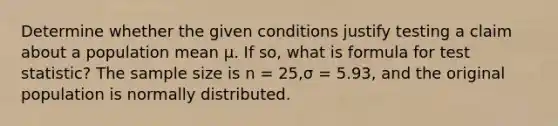 Determine whether the given conditions justify testing a claim about a population mean μ. If so, what is formula for test statistic? The sample size is n = 25,σ = 5.93, and the original population is normally distributed.