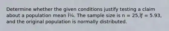 Determine whether the given conditions justify testing a claim about a population mean Î¼. The <a href='https://www.questionai.com/knowledge/km2eMbMMqT-sample-size' class='anchor-knowledge'>sample size</a> is n = 25,Ïƒ = 5.93, and the original population is normally distributed.