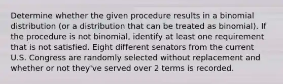 Determine whether the given procedure results in a binomial distribution​ (or a distribution that can be treated as​ binomial). If the procedure is not​ binomial, identify at least one requirement that is not satisfied. Eight different senators from the current U.S. Congress are randomly selected without replacement and whether or not​ they've served over 2 terms is recorded.