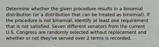 Determine whether the given procedure results in a binomial distribution​ (or a distribution that can be treated as​ binomial). If the procedure is not​ binomial, identify at least one requirement that is not satisfied. Seven different senators from the current U.S. Congress are randomly selected without replacement and whether or not​ they've served over 2 terms is recorded.
