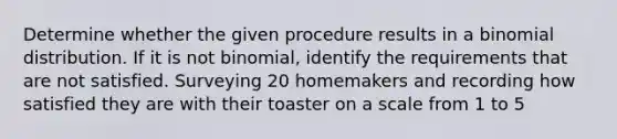 Determine whether the given procedure results in a binomial distribution. If it is not​ binomial, identify the requirements that are not satisfied. Surveying 20 homemakers and recording how satisfied they are with their toaster on a scale from 1 to 5