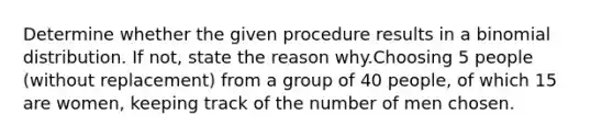 Determine whether the given procedure results in a binomial distribution. If not, state the reason why.Choosing 5 people (without replacement) from a group of 40 people, of which 15 are women, keeping track of the number of men chosen.