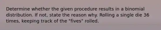 Determine whether the given procedure results in a binomial distribution. If not, state the reason why. Rolling a single die 36 times, keeping track of the "fives" rolled.