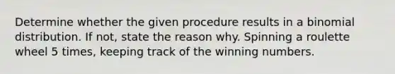 Determine whether the given procedure results in a binomial distribution. If not, state the reason why. Spinning a roulette wheel 5 times, keeping track of the winning numbers.