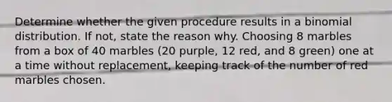 Determine whether the given procedure results in a binomial distribution. If​ not, state the reason why. Choosing 8 marbles from a box of 40 marbles​ (20 purple, 12​ red, and 8​ green) one at a time without​ replacement, keeping track of the number of red marbles chosen.