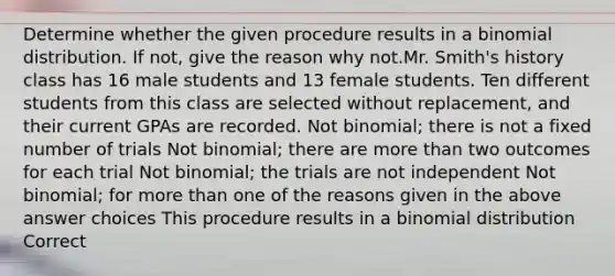 Determine whether the given procedure results in a binomial distribution. If not, give the reason why not.Mr. Smith's history class has 16 male students and 13 female students. Ten different students from this class are selected without replacement, and their current GPAs are recorded. Not binomial; there is not a fixed number of trials Not binomial; there are more than two outcomes for each trial Not binomial; the trials are not independent Not binomial; for more than one of the reasons given in the above answer choices This procedure results in a binomial distribution Correct