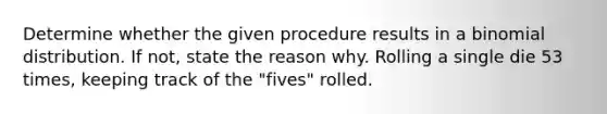 Determine whether the given procedure results in a binomial distribution. If not, state the reason why. Rolling a single die 53 times, keeping track of the "fives" rolled.