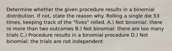 Determine whether the given procedure results in a binomial distribution. If not, state the reason why. Rolling a single die 53 times, keeping track of the "fives" rolled. A.) Not binomial: there re more than two outcomes B.) Not binomial: there are too many trials C.) Procedure results in a binomial procedure D.) Not binomial: the trials are not independent