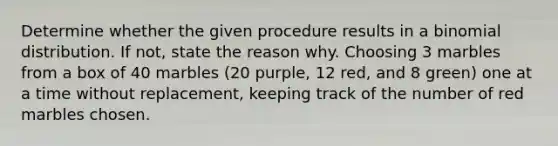 Determine whether the given procedure results in a binomial distribution. If​ not, state the reason why. Choosing 3 marbles from a box of 40 marbles​ (20 purple, 12​ red, and 8​ green) one at a time without​ replacement, keeping track of the number of red marbles chosen.