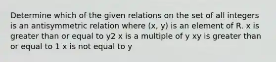 Determine which of the given relations on the set of all integers is an antisymmetric relation where (x, y) is an element of R. x is greater than or equal to y2 x is a multiple of y xy is greater than or equal to 1 x is not equal to y