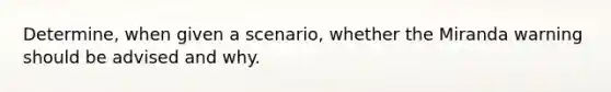 Determine, when given a scenario, whether the Miranda warning should be advised and why.