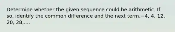 Determine whether the given sequence could be arithmetic. If so, identify the common difference and the next term.−4, 4, 12, 20, 28,....