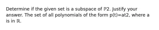 Determine if the given set is a subspace of ℙ2. Justify your answer. The set of all polynomials of the form p​(t)=at2​, where a is in ℝ.