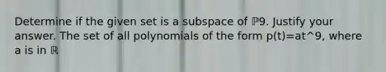 Determine if the given set is a subspace of ℙ9. Justify your answer. The set of all polynomials of the form p​(t)=at^9​, where a is in ℝ