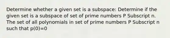 Determine whether a given set is a subspace: Determine if the given set is a subspace of set of prime numbers P Subscript n. The set of all polynomials in set of prime numbers P Subscript n such that p​(0)=0