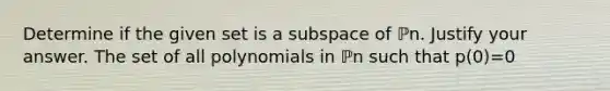 Determine if the given set is a subspace of ℙn. Justify your answer. The set of all polynomials in ℙn such that p​(0)=0