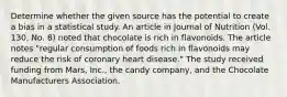 Determine whether the given source has the potential to create a bias in a statistical study. An article in Journal of Nutrition​ (Vol. 130, No.​ 8) noted that chocolate is rich in flavonoids. The article notes​ "regular consumption of foods rich in flavonoids may reduce the risk of coronary heart​ disease." The study received funding from​ Mars, Inc., the candy​ company, and the Chocolate Manufacturers Association.