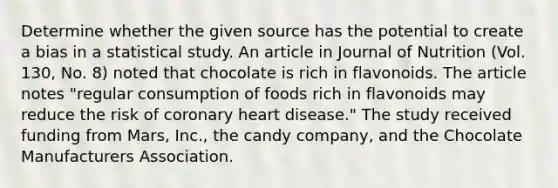 Determine whether the given source has the potential to create a bias in a statistical study. An article in Journal of Nutrition​ (Vol. 130, No.​ 8) noted that chocolate is rich in flavonoids. The article notes​ "regular consumption of foods rich in flavonoids may reduce the risk of coronary heart​ disease." The study received funding from​ Mars, Inc., the candy​ company, and the Chocolate Manufacturers Association.