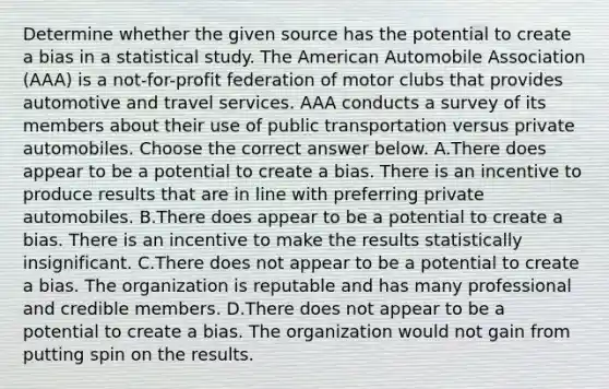 Determine whether the given source has the potential to create a bias in a statistical study. The American Automobile Association​ (AAA) is a​ not-for-profit federation of motor clubs that provides automotive and travel services. AAA conducts a survey of its members about their use of public transportation versus private automobiles. Choose the correct answer below. A.There does appear to be a potential to create a bias. There is an incentive to produce results that are in line with preferring private automobiles. B.There does appear to be a potential to create a bias. There is an incentive to make the results statistically insignificant. C.There does not appear to be a potential to create a bias. The organization is reputable and has many professional and credible members. D.There does not appear to be a potential to create a bias. The organization would not gain from putting spin on the results.