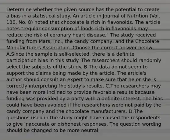 Determine whether the given source has the potential to create a bias in a statistical study. An article in Journal of Nutrition​ (Vol. 130, No.​ 8) noted that chocolate is rich in flavonoids. The article notes​ "regular consumption of foods rich in flavonoids may reduce the risk of coronary heart​ disease." The study received funding from​ Mars, Inc., the candy​ company, and the Chocolate Manufacturers Association. Choose the correct answer below. A.Since the sample is​ self-selected, there is a definite participation bias in this study. The researchers should randomly select the subjects of the study. B.The data do not seem to support the claims being made by the article. The​ article's author should consult an expert to make sure that he or she is correctly interpreting the​ study's results. C.The researchers may have been more inclined to provide favorable results because funding was provided by a party with a definite interest. The bias could have been avoided if the researchers were not paid by the candy company and the chocolate manufacturers. D.The questions used in the study might have caused the respondents to give inaccurate or dishonest responses. The question wording should be changed to be more neutral.