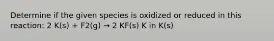 Determine if the given species is oxidized or reduced in this reaction: 2 K(s) + F2(g) → 2 KF(s) K in K(s)