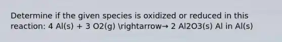 Determine if the given species is oxidized or reduced in this reaction: 4 Al(s) + 3 O2(g) arrow→ 2 Al2O3(s) Al in Al(s)