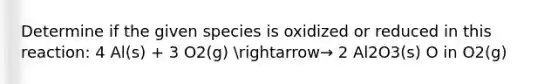 Determine if the given species is oxidized or reduced in this reaction: 4 Al(s) + 3 O2(g) arrow→ 2 Al2O3(s) O in O2(g)