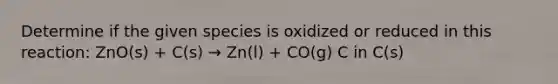 Determine if the given species is oxidized or reduced in this reaction: ZnO(s) + C(s) → Zn(l) + CO(g) C in C(s)