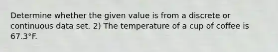 Determine whether the given value is from a discrete or continuous data set. 2) The temperature of a cup of coffee is 67.3°F.