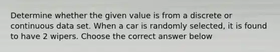 Determine whether the given value is from a discrete or continuous data set. When a car is randomly​ selected, it is found to have 2 wipers. Choose the correct answer below