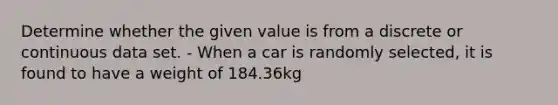 Determine whether the given value is from a discrete or continuous data set. - When a car is randomly selected, it is found to have a weight of 184.36kg