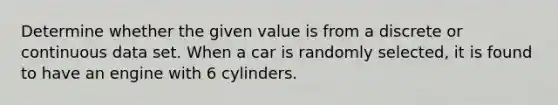 Determine whether the given value is from a discrete or continuous data set. When a car is randomly​ selected, it is found to have an engine with 6 cylinders.