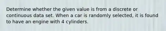 Determine whether the given value is from a discrete or continuous data set. When a car is randomly​ selected, it is found to have an engine with 4 cylinders.