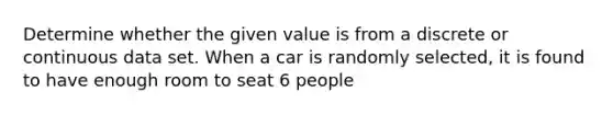 Determine whether the given value is from a discrete or continuous data set. When a car is randomly​ selected, it is found to have enough room to seat 6 people