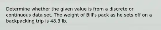 Determine whether the given value is from a discrete or continuous data set. The weight of Bill's pack as he sets off on a backpacking trip is 48.3 lb.