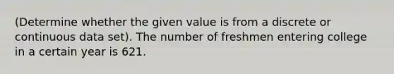 (Determine whether the given value is from a discrete or continuous data set). The number of freshmen entering college in a certain year is 621.