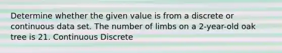 Determine whether the given value is from a discrete or continuous data set. The number of limbs on a​ 2-year-old oak tree is 21. Continuous Discrete