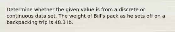 Determine whether the given value is from a discrete or continuous data set. The weight of​ Bill's pack as he sets off on a backpacking trip is 48.3 lb.