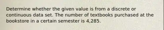 Determine whether the given value is from a discrete or continuous data set. The number of textbooks purchased at the bookstore in a certain semester is 4,285.