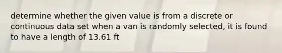 determine whether the given value is from a discrete or continuous data set when a van is randomly selected, it is found to have a length of 13.61 ft