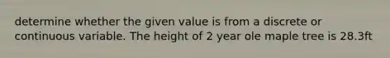 determine whether the given value is from a discrete or continuous variable. The height of 2 year ole maple tree is 28.3ft