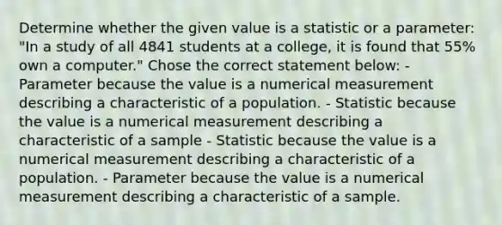 Determine whether the given value is a statistic or a parameter: "In a study of all 4841 students at a college, it is found that 55% own a computer." Chose the correct statement below: - Parameter because the value is a numerical measurement describing a characteristic of a population. - Statistic because the value is a numerical measurement describing a characteristic of a sample - Statistic because the value is a numerical measurement describing a characteristic of a population. - Parameter because the value is a numerical measurement describing a characteristic of a sample.