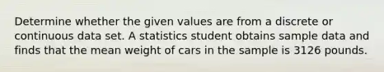 Determine whether the given values are from a discrete or continuous data set. A statistics student obtains sample data and finds that the mean weight of cars in the sample is 3126 pounds.