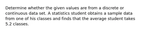 Determine whether the given values are from a discrete or continuous data set. A statistics student obtains a sample data from one of his classes and finds that the average student takes 5.2 classes.