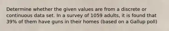 Determine whether the given values are from a discrete or continuous data set. In a survey of 1059 adults, it is found that 39% of them have guns in their homes (based on a Gallup poll)