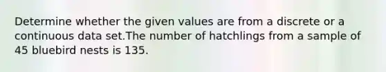 Determine whether the given values are from a discrete or a continuous data set.The number of hatchlings from a sample of 45 bluebird nests is 135.