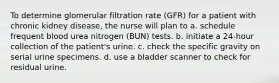 To determine glomerular filtration rate (GFR) for a patient with chronic kidney disease, the nurse will plan to a. schedule frequent blood urea nitrogen (BUN) tests. b. initiate a 24-hour collection of the patient's urine. c. check the specific gravity on serial urine specimens. d. use a bladder scanner to check for residual urine.